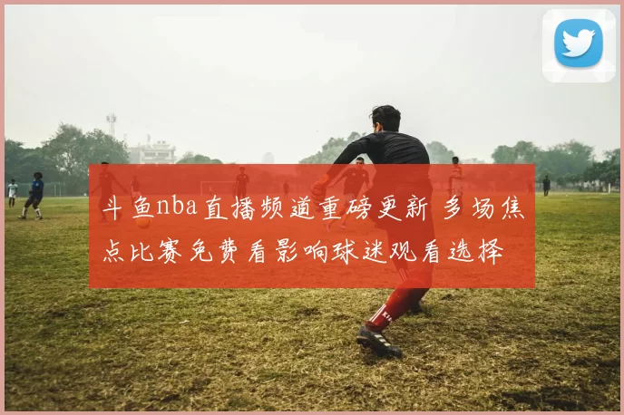 斗鱼nba直播频道重磅更新 多场焦点比赛免费看影响球迷观看选择