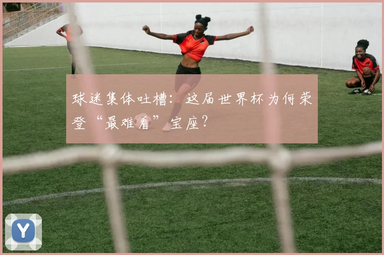 球迷集体吐槽：这届世界杯为何荣登“最难看”宝座？