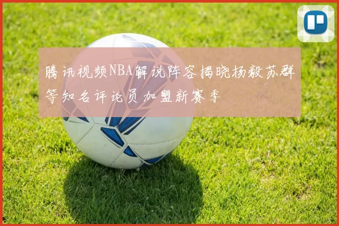 腾讯视频NBA解说阵容揭晓杨毅苏群等知名评论员加盟新赛季