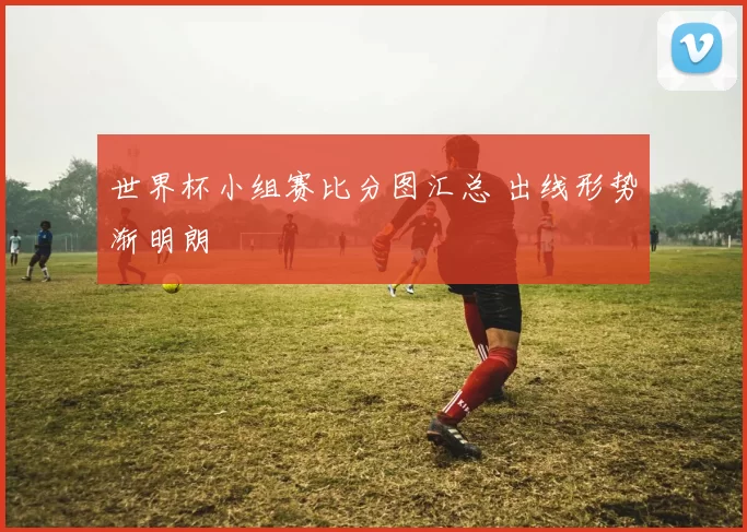 世界杯小组赛比分图汇总 出线形势渐明朗