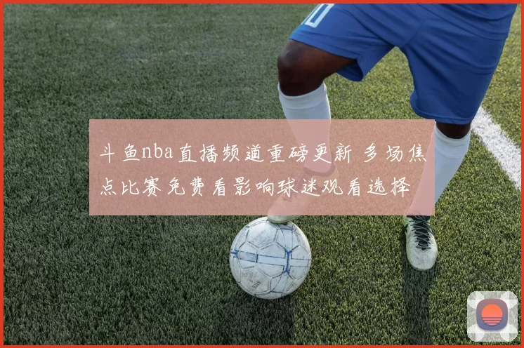 斗鱼nba直播频道重磅更新 多场焦点比赛免费看影响球迷观看选择