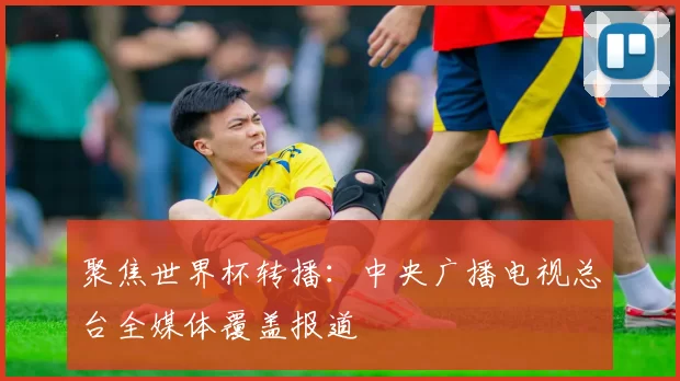 聚焦世界杯转播:中央广播电视总台全媒体覆盖报道