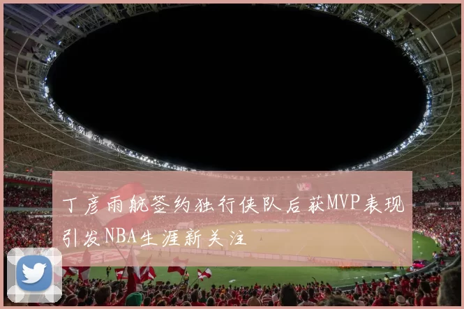 丁彦雨航签约独行侠队后获MVP表现引发NBA生涯新关注