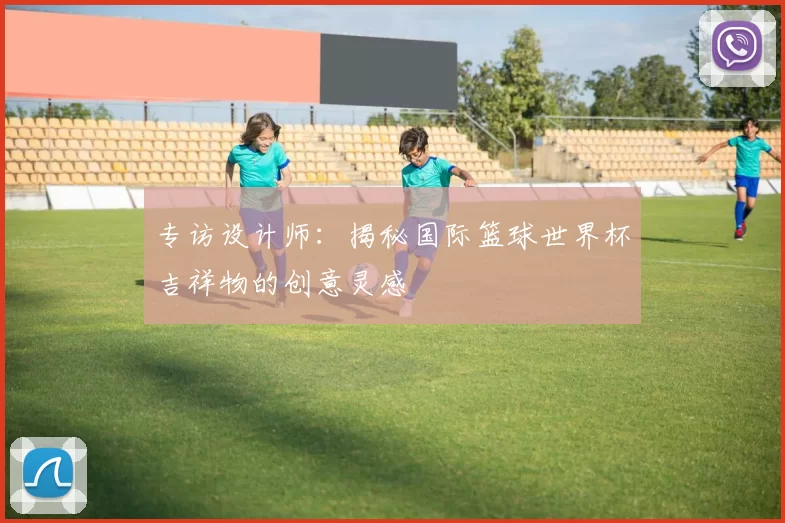 专访设计师:揭秘国际篮球世界杯吉祥物的创意灵感