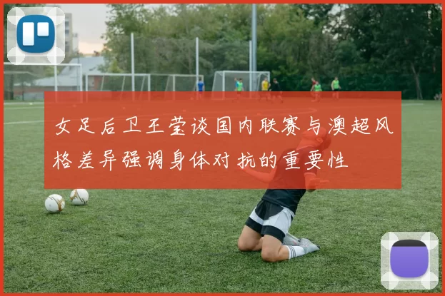 女足后卫王莹谈国内联赛与澳超风格差异强调身体对抗的重要性