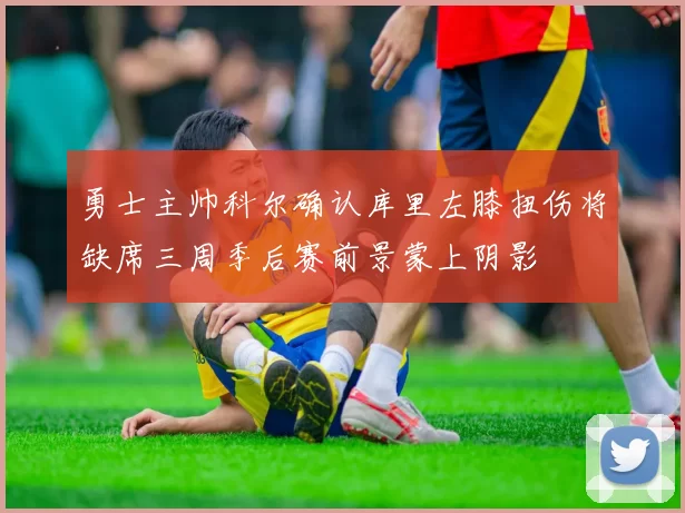 勇士主帅科尔确认库里左膝扭伤将缺席三周季后赛前景蒙上阴影