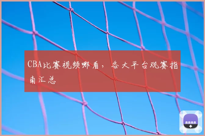 CBA比赛视频哪看，各大平台观赛指南汇总