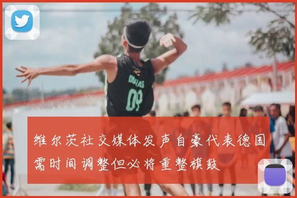 维尔茨社交媒体发声自豪代表德国需时间调整但必将重整旗鼓