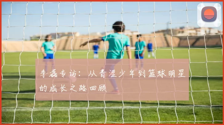 李磊专访:从青涩少年到篮球明星的成长之路回顾