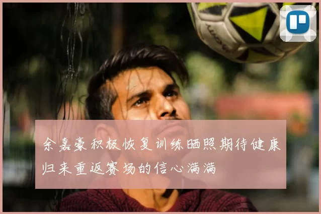 余嘉豪积极恢复训练晒照期待健康归来重返赛场的信心满满