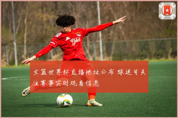 女篮世界杯直播地址公布 球迷可关注赛事实时观看信息