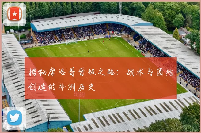 揭秘摩洛哥晋级之路：战术与团结创造的非洲历史