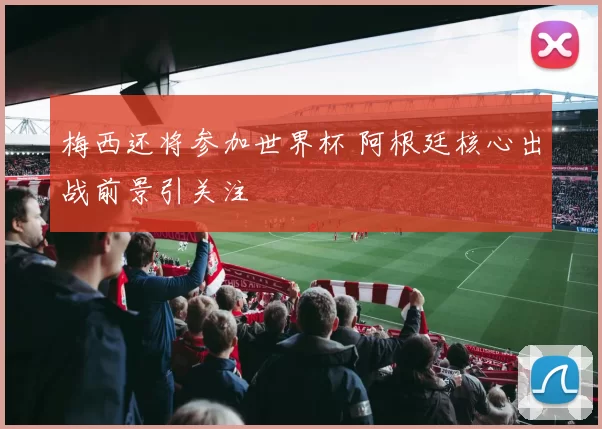 梅西还将参加世界杯 阿根廷核心出战前景引关注