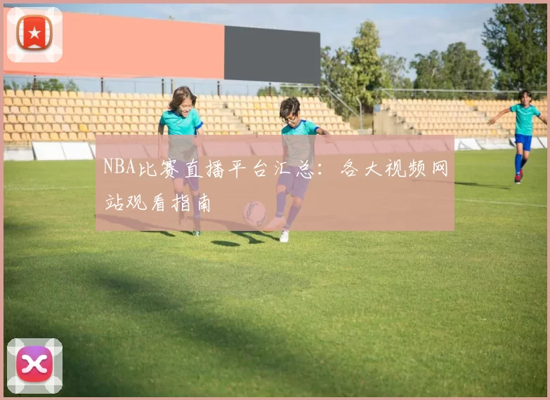 NBA比赛直播平台汇总：各大视频网站观看指南