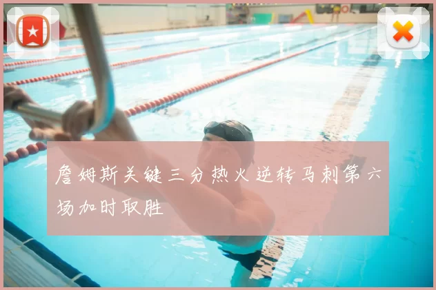 詹姆斯关键三分热火逆转马刺第六场加时取胜