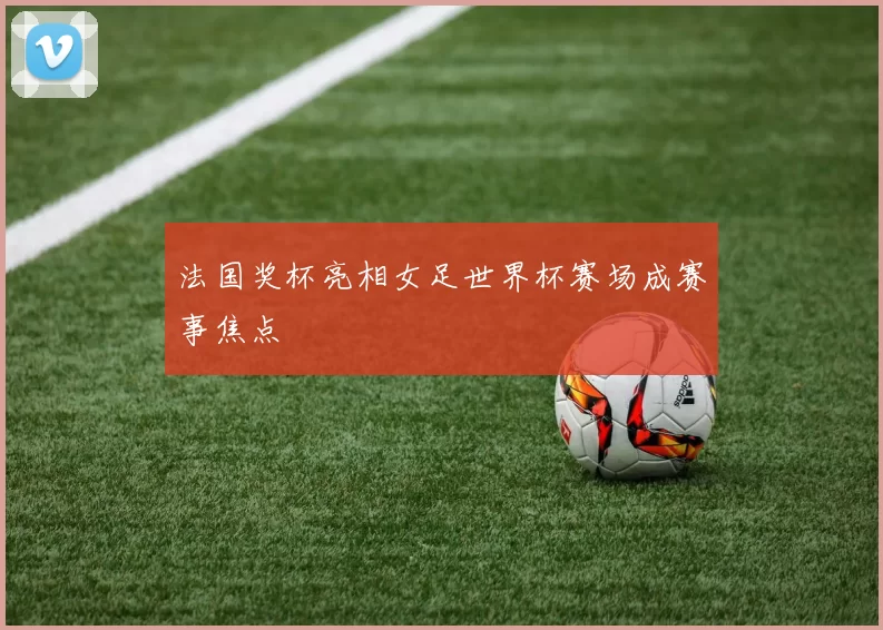 法国奖杯亮相女足世界杯赛场成赛事焦点