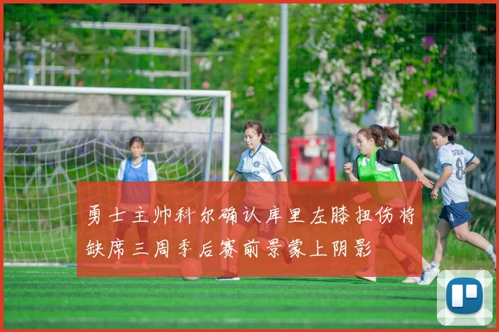 勇士主帅科尔确认库里左膝扭伤将缺席三周季后赛前景蒙上阴影