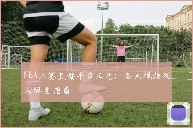 NBA比赛直播平台汇总:各大视频网站观看指南