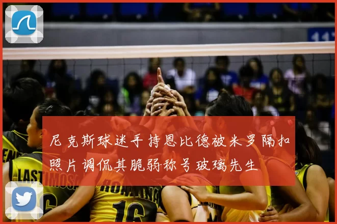 尼克斯球迷手持恩比德被米罗隔扣照片调侃其脆弱称号玻璃先生