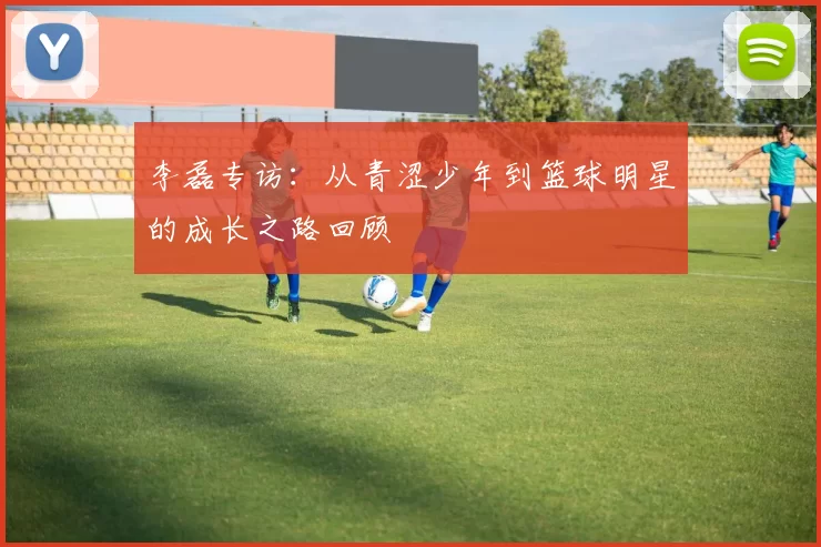 李磊专访:从青涩少年到篮球明星的成长之路回顾
