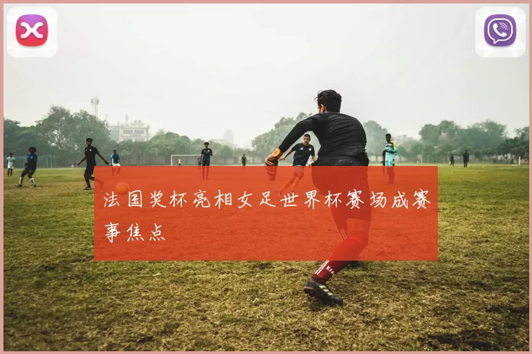 法国奖杯亮相女足世界杯赛场成赛事焦点