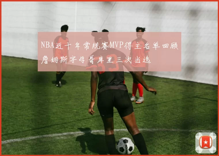 NBA近十年常规赛MVP得主名单回顾詹姆斯字母哥库里三次当选
