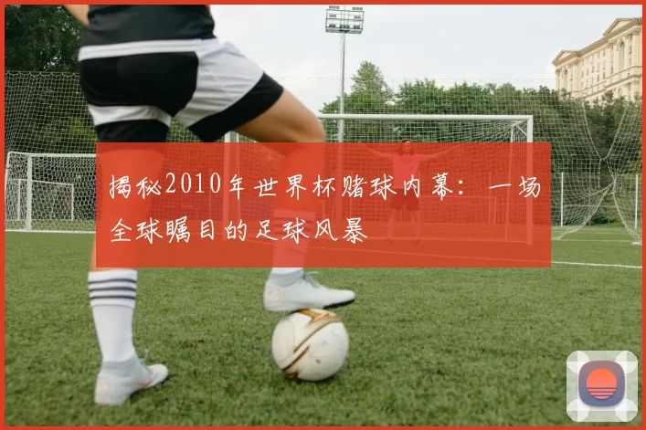 揭秘2010年世界杯赌球内幕：一场全球瞩目的足球风暴