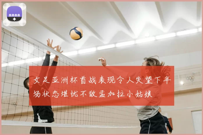 女足亚洲杯首战表现令人失望下半场状态堪忧不敌孟加拉小姑娘