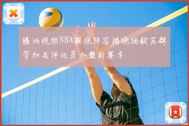 腾讯视频NBA解说阵容揭晓杨毅苏群等知名评论员加盟新赛季
