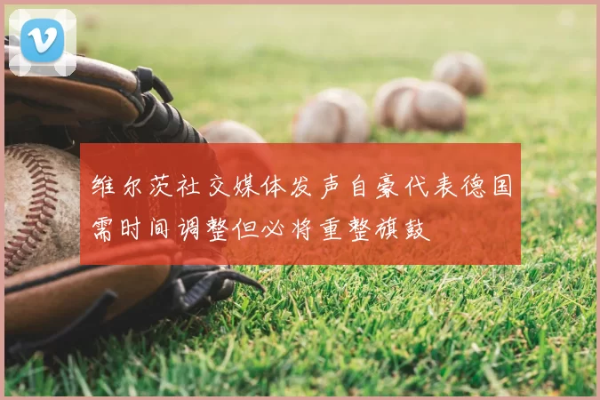 维尔茨社交媒体发声自豪代表德国需时间调整但必将重整旗鼓