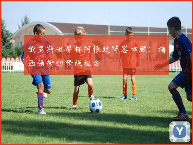 俄罗斯世界杯阿根廷阵容回顾:梅西领衔的锋线组合