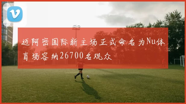 迈阿密国际新主场正式命名为Nu体育场容纳26700名观众
