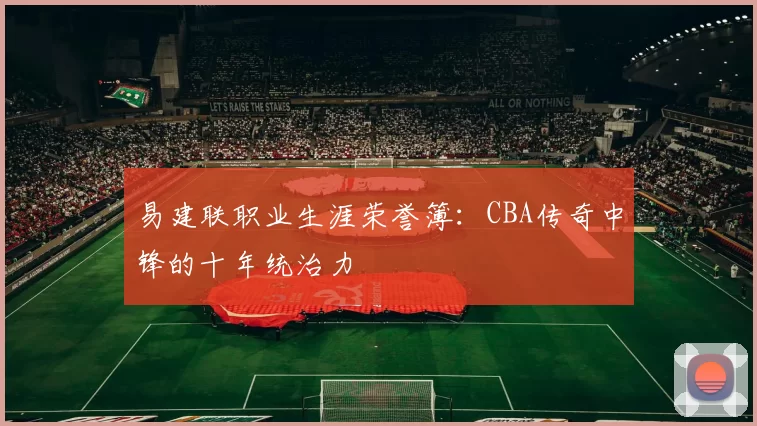 易建联职业生涯荣誉簿:CBA传奇中锋的十年统治力