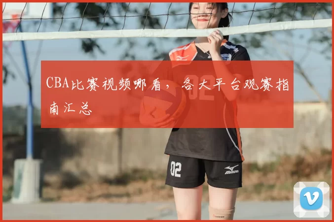 CBA比赛视频哪看，各大平台观赛指南汇总