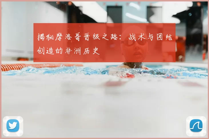 揭秘摩洛哥晋级之路：战术与团结创造的非洲历史