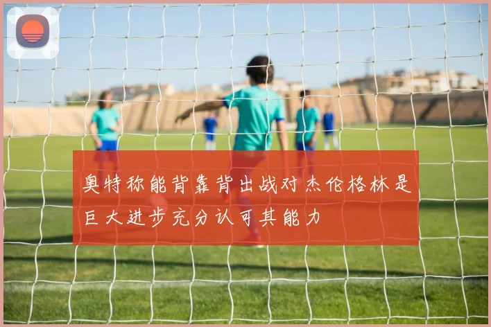 奥特称能背靠背出战对杰伦格林是巨大进步充分认可其能力