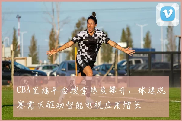 CBA直播平台搜索热度攀升，球迷观赛需求驱动智能电视应用增长
