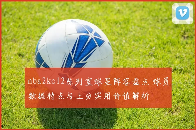 nba2kol2陈列室球星阵容盘点 球员数据特点与上分实用价值解析