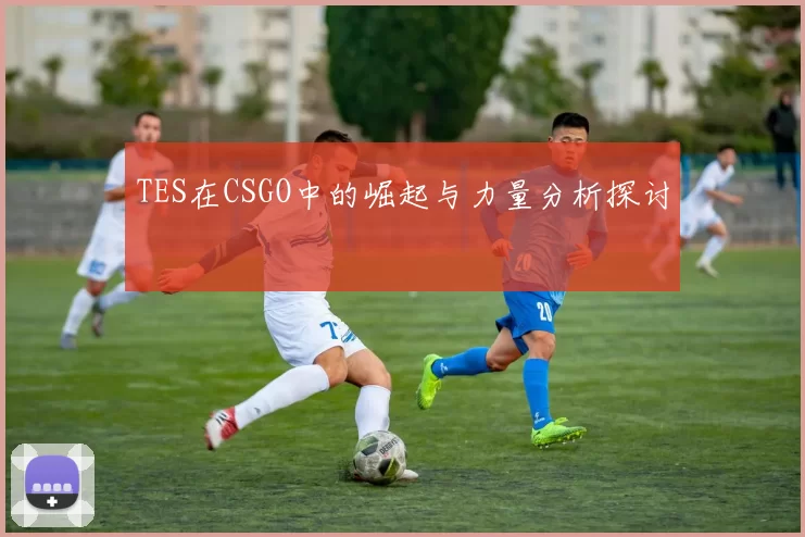 TES在CSGO中的崛起与力量分析探讨