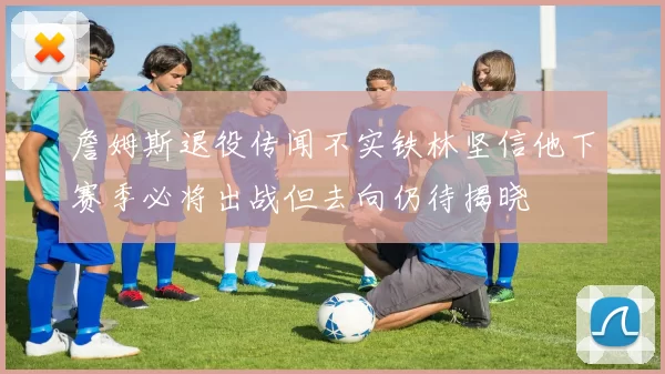 詹姆斯退役传闻不实铁林坚信他下赛季必将出战但去向仍待揭晓