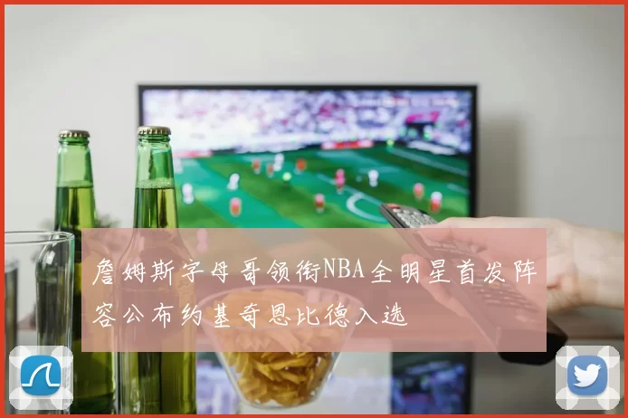 詹姆斯字母哥领衔NBA全明星首发阵容公布约基奇恩比德入选