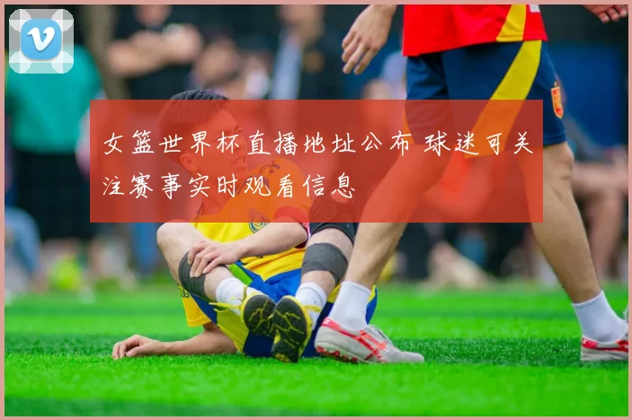 女篮世界杯直播地址公布 球迷可关注赛事实时观看信息