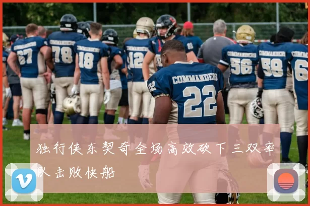 独行侠东契奇全场高效砍下三双率队击败快船