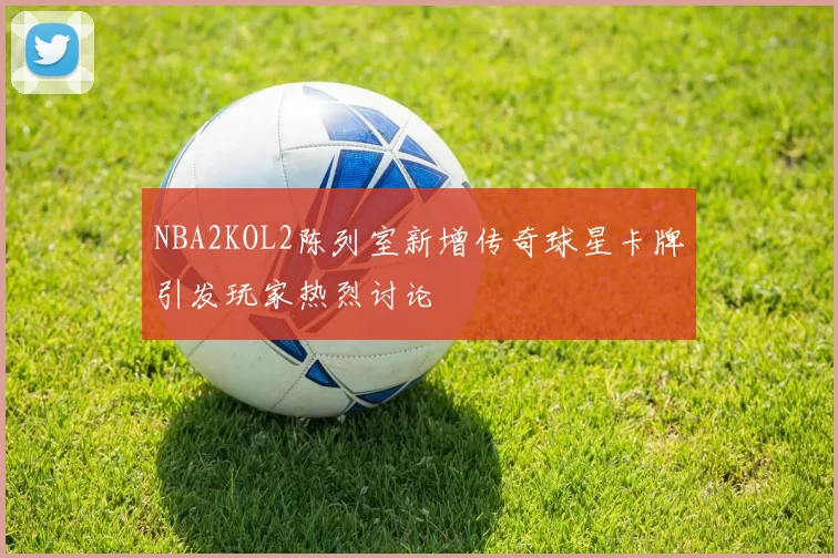 NBA2KOL2陈列室新增传奇球星卡牌引发玩家热烈讨论