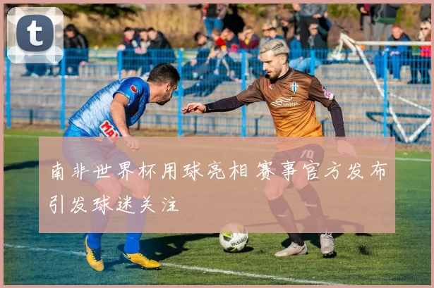 南非世界杯用球亮相 赛事官方发布引发球迷关注