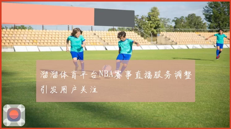 溜溜体育平台NBA赛事直播服务调整引发用户关注